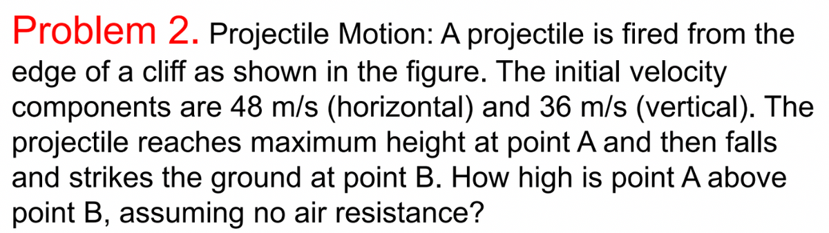 Problem 2. Projectile Motion: A projectile is fired from the
edge of a cliff as shown in the figure. The initial velocity
components are 48 m/s (horizontal) and 36 m/s (vertical). The
projectile reaches maximum height at point A and then falls
and strikes the ground at point B. How high is point A above
point B, assuming no air resistance?
