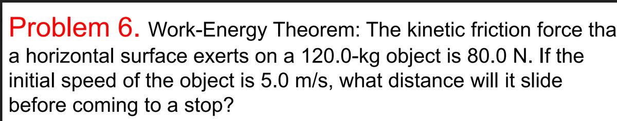 Problem 6. Work-Energy Theorem: The kinetic friction force tha
a horizontal surface exerts on a 120.0-kg object is 80.0 N. If the
initial speed of the object is 5.0 m/s, what distance will it slide
before coming to a stop?
