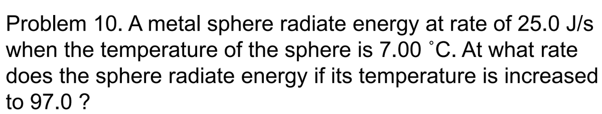 Problem 10. A metal sphere radiate energy at rate of 25.0 J/s
when the temperature of the sphere is 7.00 °C. At what rate
does the sphere radiate energy if its temperature is increased
to 97.0 ?
