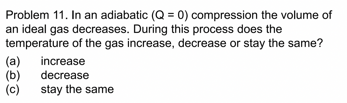 Problem 11. In an adiabatic (Q = 0) compression the volume of
an ideal gas decreases. During this process does the
temperature of the gas increase, decrease or stay the same?
(a)
(b)
(c)
increase
decrease
stay the same
