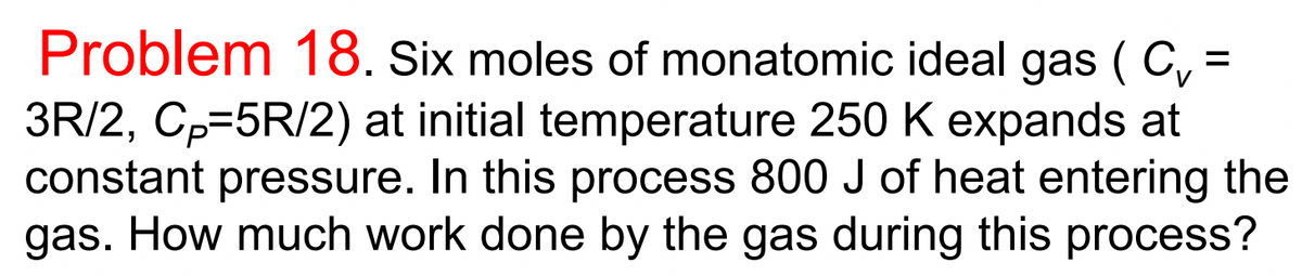 Problem 18. Six moles of monatomic ideal gas ( C, =
3R/2, Cp=5R/2) at initial temperature 250 K expands at
constant pressure. In this process 800 J of heat entering the
gas. How much work done by the gas during this process?
