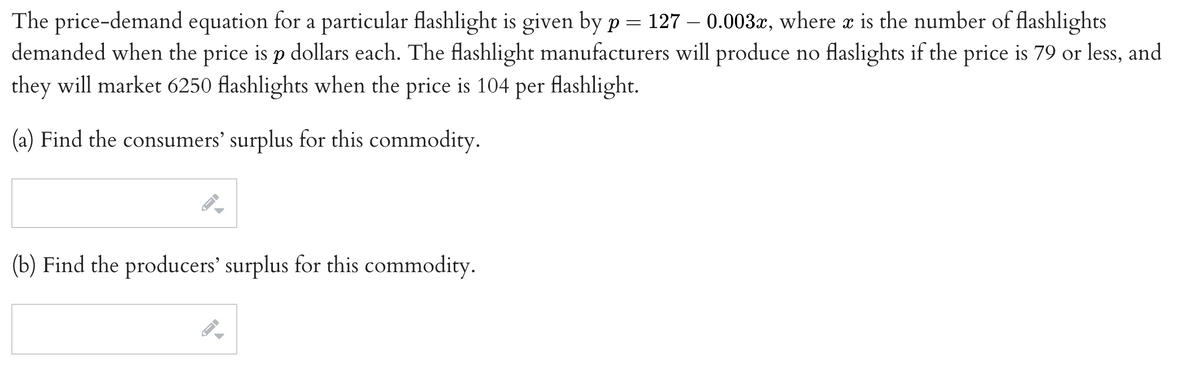 The price-demand equation for a particular flashlight is given by p = 127 – 0.003x, where æ is the number of flashlights
demanded when the price is p dollars each. The flashlight manufacturers will produce no flaslights if the price is 79 or less, and
they will market 6250 flashlights when the price is 104 per flashlight.
(a) Find the consumers' surplus for this commodity.
(b) Find the producers' surplus for this commodity.
