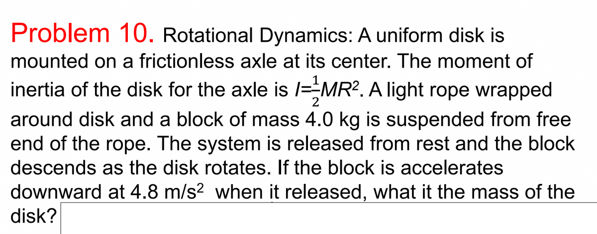 Problem 10. Rotational Dynamics: A uniform disk is
mounted on a frictionless axle at its center. The moment of
inertia of the disk for the axle is /=MR2. A light rope wrapped
2
around disk and a block of mass 4.0 kg is suspended from free
end of the rope. The system is released from rest and the block
descends as the disk rotates. If the block is accelerates
downward at 4.8 m/s2 when it released, what it the mass of the
disk?
