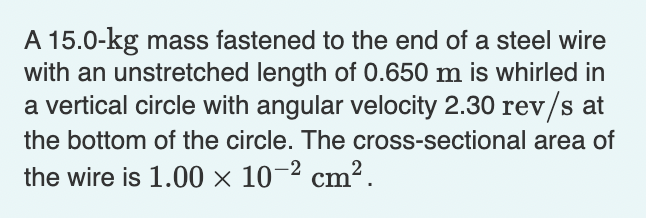 A 15.0-kg mass fastened to the end of a steel wire
with an unstretched length of 0.650 m is whirled in
a vertical circle with angular velocity 2.30 rev/s at
the bottom of the circle. The cross-sectional area of
the wire is 1.00 × 10-2 cm².
