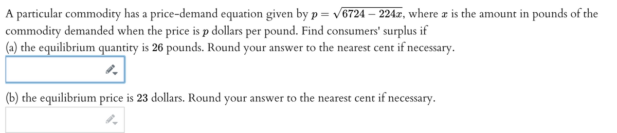 A particular commodity has a price-demand equation given by p = v6724 – 224æ, where a is the amount in pounds of the
commodity demanded when the price is p dollars per pound. Find consumers' surplus if
(a) the equilibrium quantity is 26 pounds. Round your answer to the nearest cent if necessary.
(b) the equilibrium price is 23 dollars. Round your answer to the nearest cent if necessary.
