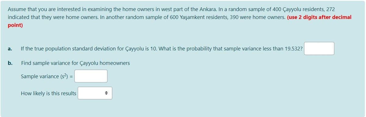 Assume that you are interested in examining the home owners in west part of the Ankara. In a random sample of 400 Çayyolu residents, 272
indicated that they were home owners. In another random sample of 600 Yaşamkent residents, 390 were home owners. (use 2 digits after decimal
point)
If the true population standard deviation for Çayyolu is 10. What is the probability that sample variance less than 19.532?
а.
b.
Find sample variance for Çayyolu homeowners
Sample variance (s2) =
How likely is this results
