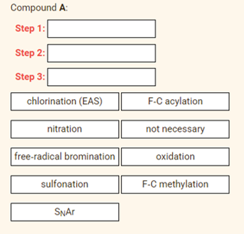 Compound A:
Step 1:
Step 2:
Step 3:
chlorination (EAS)
F-C acylation
nitration
not necessary
free-radical bromination
oxidation
sulfonation
F-C methylation
SNAR
