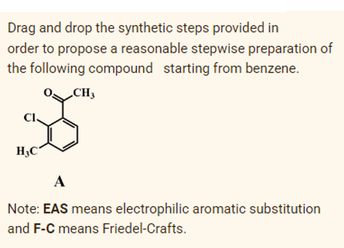 Drag and drop the synthetic steps provided in
order to propose a reasonable stepwise preparation of
the following compound starting from benzene.
CH3
Cl.
H3C
A
Note: EAS means electrophilic aromatic substitution
and F-C means Friedel-Crafts.
