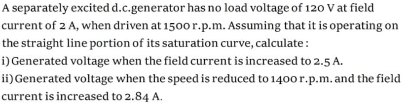 A separately excited d.c.generator has no load voltage of 120 V at field
current of 2 A, when driven at 1500 r.p.m. Assuming that it is operating on
the straight line portion of its saturation curve, calculate:
i) Generated voltage when the field current is increased to 2.5 A.
ii) Generated voltage when the speed is reduced to 1400 r.p.m. and the field
current is increased to 2.84 A.
