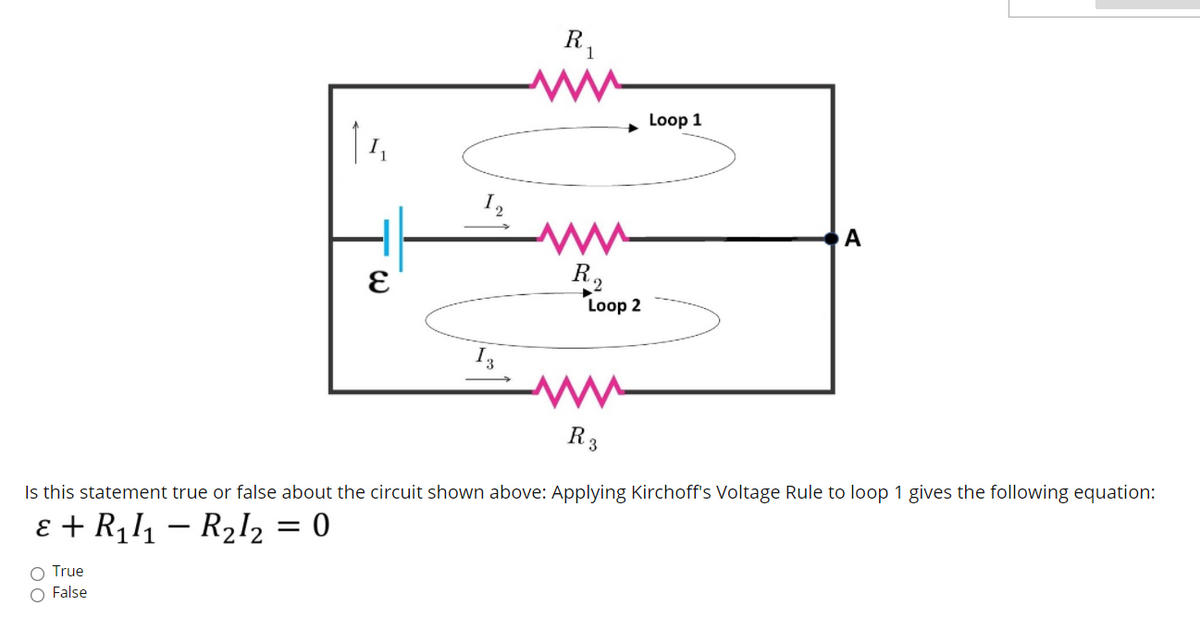 R1
Loop 1
I2
A
R,
Loop 2
I3
R3
Is this statement true or false about the circuit shown above: Applying Kirchoff's Voltage Rule to loop 1 gives the following equation:
ɛ + R111 – R2l2 = 0
True
False
О

