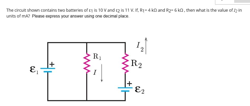 The circuit shown contains two batteries of ɛ1 is 10 V and ɛ2 is 11 V. If, R1= 4 kQ and R2= 6 kQ, then what is the value of I2 in
units of mA? Please express your answer using one decimal place.
R1
R2
E2
