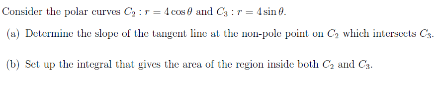 Consider the polar curves C2 : r = 4 cos 0 and C3 : r = 4 sin 0.
(a) Determine the slope of the tangent line at the non-pole point on C2 which intersects C3.
(b) Set up the integral that gives the area of the region inside both C2 and C3.
