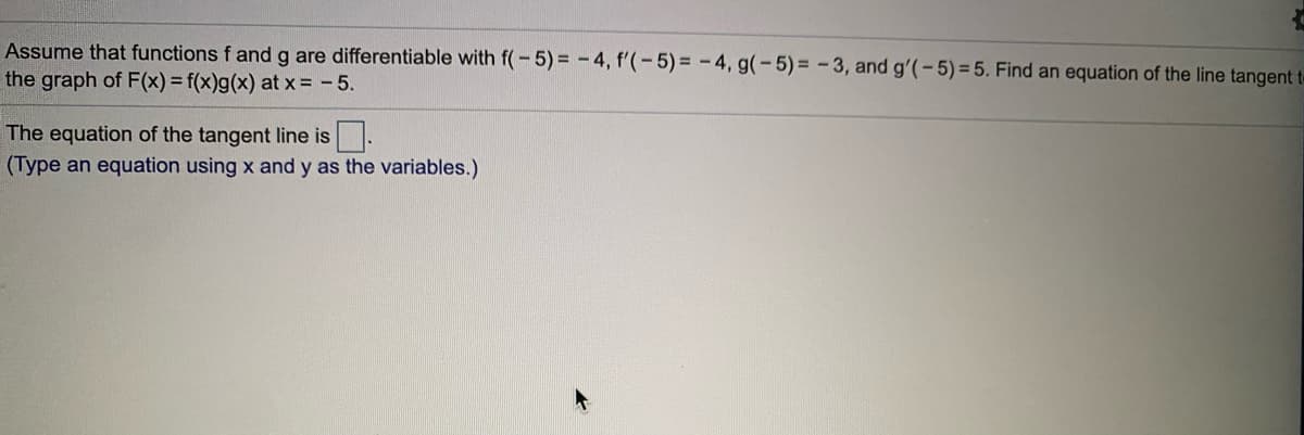 Assume that functions f and g are differentiable with f(-5)% 3 -4, f'(-5) = -4, g(-5)= -3, and g'(-5)=5. Find an equation of the line tangent t-
the graph of F(x) = f(x)g(x) at x = - 5.
The equation of the tangent line is.
(Type an equation using x and y as the variables.)
