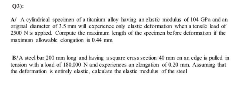 Q3):
A/ A cylindrical specimen of a titanium alloy having an elastic modulus of 104 GPa and an
original diameter of 3.5 mm will experience only elastic deformation when a tensile load of
2500 N is applied. Compute the maximum length of the specimen before deformation if the
maximum allowable elongation is 0.44 mm.
B/A steel bar 200 mm long and having a square cross section 40 mm on an edge is pulled in
tension with a load of 180,000 N and experiences an elongation of 0.20 mm. Assuming that
the deformation is entirely elastic, caculate the elastic modulus of the steel
