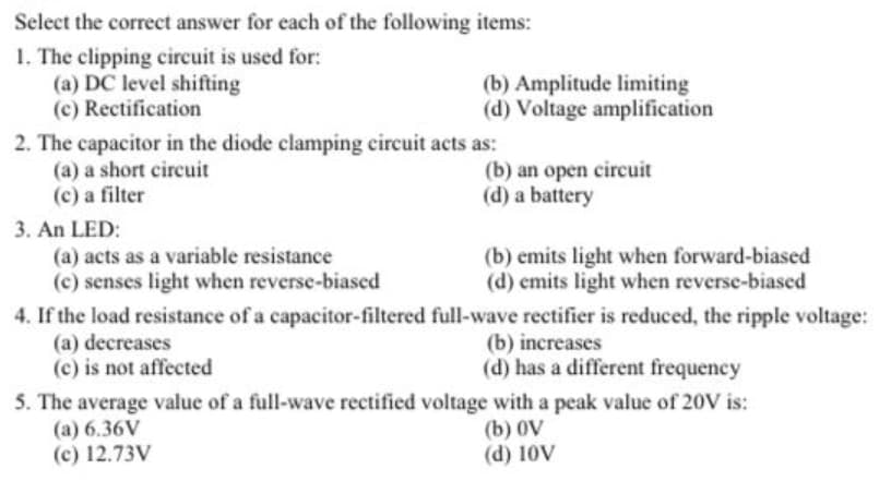 Select the correct answer for each of the following items:
1. The clipping circuit is used for:
(a) DC level shifting
(c) Rectification
(b) Amplitude limiting
(d) Voltage amplification
2. The capacitor in the diode clamping circuit acts as:
(a) a short circuit
(c) a filter
(b) an open circuit
(d) a battery
3. An LED:
(b) emits light when forward-biased
(d) emits light when reverse-biased
(a) acts as a variable resistance
(c) senses light when reverse-biased
4. If the load resistance of a capacitor-filtered full-wave rectifier is reduced, the ripple voltage:
(a) decreases
(c) is not affected
(b) increases
(d) has a different frequency
5. The average value of a full-wave rectified voltage with a peak value of 20V is:
(a) 6.36V
(c) 12.73V
(b) 0V
(d) 10V
