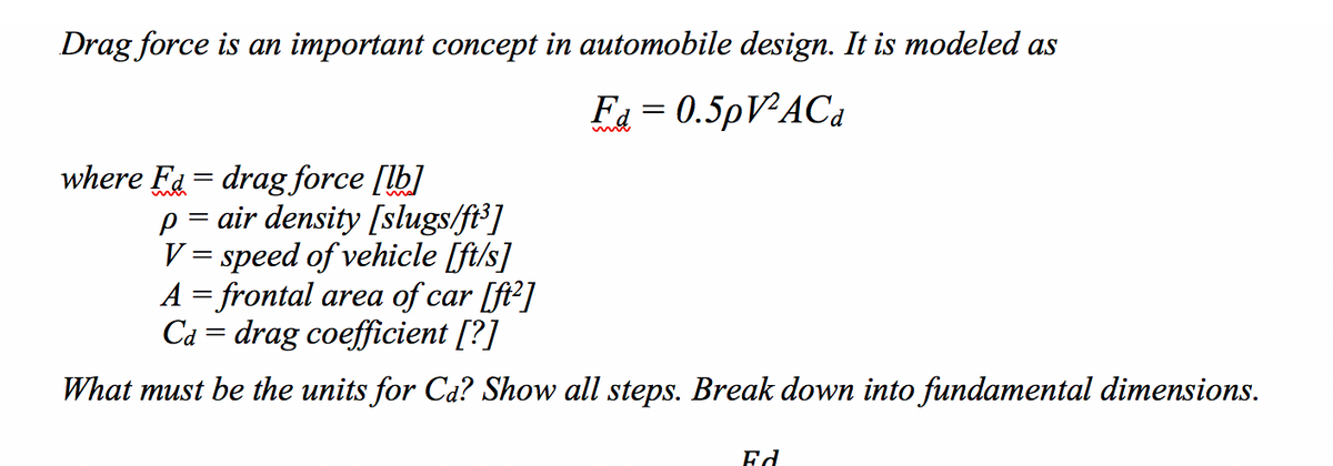 Drag force is an important concept in automobile design. It is modeled as
Fa = 0.5PVAC4
where Fa = drag force [lb]
air density [slugs/ft³]
V = speed of vehicle [ft/s]
A = frontal area of car [ft2]
Cả = drag coefficient [?]
What must be the units for Ca? Show all steps. Break down into fundamental dimensions.
Ed
