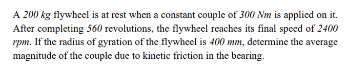 A 200 kg flywheel is at rest when a constant couple of 300 Nm is applied on it.
After completing 560 revolutions, the flywheel reaches its final speed of 2400
rpm. If the radius of gyration of the flywheel is 400 mm, determine the average
magnitude of the couple due to kinetic friction in the bearing.
