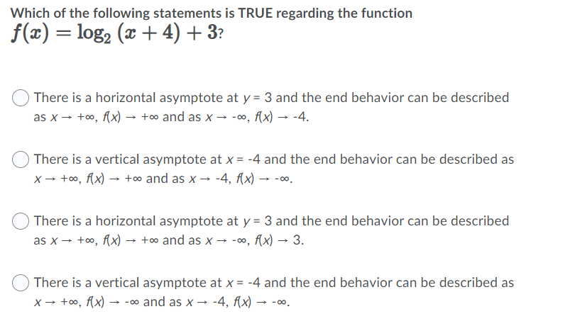 Which of the following statements is TRUE regarding the function
f(x) = log2 (x + 4) + 3?
%D
O There is a horizontal asymptote at y = 3 and the end behavior can be described
as x - +o, Ax) → +o and as x → -∞, (x) → -4.
There is a vertical asymptote at x = -4 and the end behavior can be described as
x- +oo, Ax) → +∞ and as x → -4, Ax) → -o.
O There is a horizontal asymptote at y = 3 and the end behavior can be described
as x - +oo, Ax) → +∞ and as x → -, f(x) → 3.
There is a vertical asymptote at x = -4 and the end behavior can be described as
x → +oo, Ax) → -0o and as x → -4, Ax) →
- 00.
