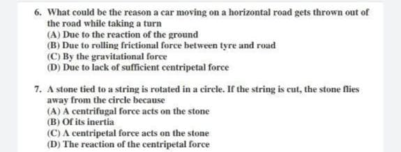 6. What could be the reason a car moving on a horizontal road gets thrown out of
the road while taking a turn
(A) Due to the reaction of the ground
(B) Due to rolling frictional force between tyre and road
(C) By the gravitational force
(D) Due to lack of sufficient centripetal force
7. A stone tied to a string is rotated in a circle. If the string is cut, the stone flies
away from the circle because
(A) A centrifugal force acts on the stone
(B) Of its inertia
(C) A centripetal force acts on the stone
(D) The reaction of the centripetal force