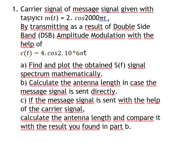 1. Carrier signal of message signal given with
taşıyıcı m(t) = 2. cos2000nt ,
By transmitting as a result of Double Side
Band (DSB) Amplitude Modulation with the
help of
c(t) = 4. cos2. 10^6nt
wwwwwww
a) Find and plot the obtained S(f) signal
spectrum mathematically.
b) Calculate the antenna length in case the
message signal is sent directly.
c) If the message signal is sent with the help
of the carrier signal,
calculate the antenna length and compare it
with the result you found in part b.
wwww
wwwmw
www ww wwww w
