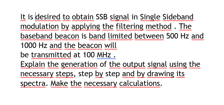 It is desired to obtain SSB signal in Single Sideband
modulation by applying the filtering method.
The
w
baseband beacon is band limited between 500 Hz and
ww
1000 Hz and the beacon will
be transmitted at 100 MHz.
Explain the generation of the output signal using the
necessary steps, step by step and by drawing its
spectra. Make the necessary calculations.
www
wwww w
w
ww
