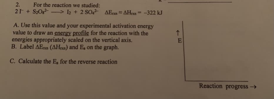 2.
For the reaction we studied:
21 + S2Og- > 2 + 2 SO AErxn AHrxn = -322 kJ
%3D
A. Use this value and your experimental activation energy
value to draw an energy profile for the reaction with the
energies appropriately scaled on the vertical axis.
B. Label AErxn (AHrxn) and Ea on the graph.
C. Calculate the Ea for the reverse reaction
Reaction progress →
