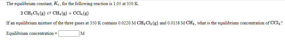 The equilibrium constant, K., for the following reaction is 1.05 at 350 K.
2 CH2 Cl2 (g) 2 CH4 (g) + CC4 (g)
If an equilibrium mixture of the three gases at 350 K contains 0.0220 M CH2 Cl2 (g) and 0.0158 M CH4, what is the equilibrium concentration of CC4 ?
Equilibrium concentration =
M
