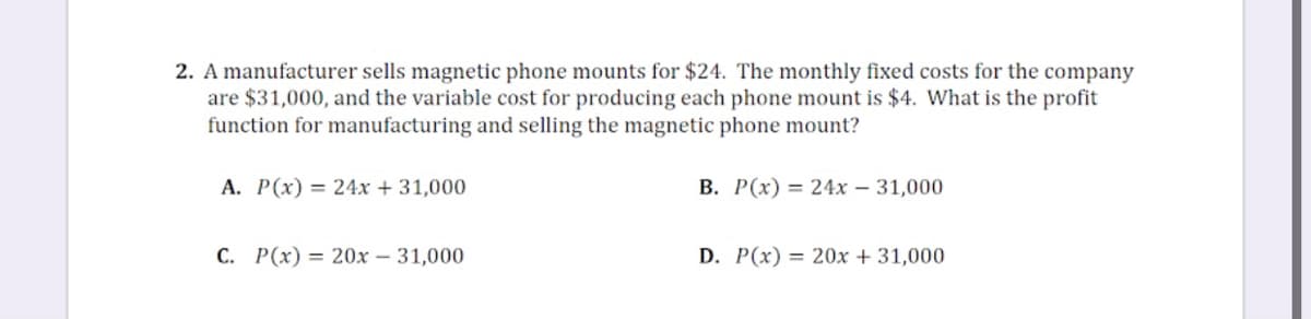 2. A manufacturer sells magnetic phone mounts for $24. The monthly fixed costs for the company
are $31,000, and the variable cost for producing each phone mount is $4. What is the profit
function for manufacturing and selling the magnetic phone mount?
A. P(x) = 24x + 31,000
B. P(x) = 24x – 31,000
C. P(x) = 20x – 31,000
D. P(x) = 20x + 31,000
