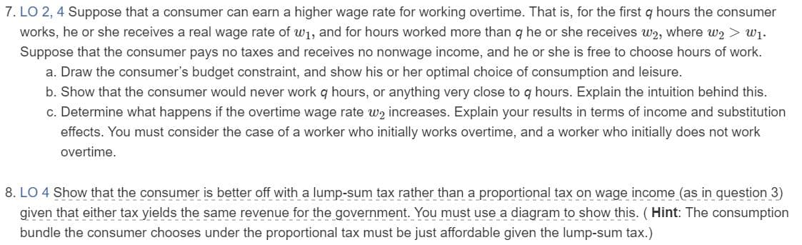 8. LO 4 Show that the consumer is better off with a lump-sum tax rather than a proportional tax on wage income (as in question 3)
given that either tax yields the same revenue for the government. You must use a diagram to show this. ( Hint: The consumption
bundle the consumer chooses under the proportional tax must be just affordable given the lump-sum tax.)
