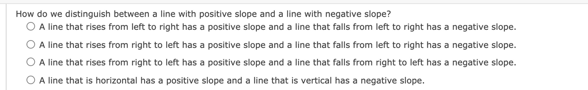 How do we distinguish between a line with positive slope and a line with negative slope?
O A line that rises from left to right has a positive slope and a line that falls from left to right has a negative slope.
O A line that rises from right to left has a positive slope and a line that falls from left to right has a negative slope.
O A line that rises from right to left has a positive slope and a line that falls from right to left has a negative slope.
O A line that is horizontal has a positive slope and a line that is vertical has a negative slope.

