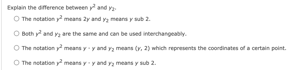 Explain the difference between y and y2.
O The notation y means 2y and y2 means y sub 2.
Both y and y2 are the same and can be used interchangeably.
O The notation y means y · y and y2 means (y, 2) which represents the coordinates of a certain point.
The notation y means y·y and y2 means y sub 2.

