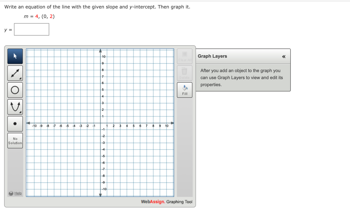 Write an equation of the line with the given slope and y-intercept. Then graph it.
m = 4, (0, 2)
y =
10
Graph Layers
Clear All
add an object to the graph you
8
After
you
Delete
can use Graph Layers to view and edit its
properties.
Fill
4
3
1
-10 -9
-8 -7 -6
-5 -4
-3
-2
-1
1
2
3
4
7
8
10
-1
-2
No
Solution
-3
-4
-5
-6
-7
-8
-9
-10
e Help
WebAssign. Graphing Tool
