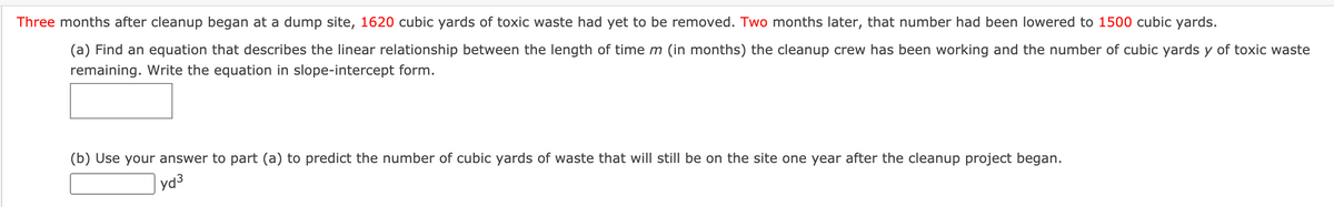 Three months after cleanup began at a dump site, 1620 cubic yards of toxic waste had yet to be removed. Two months later, that number had been lowered to 1500 cubic yards.
(a) Find an equation that describes the linear relationship between the length of time m (in months) the cleanup crew has been working and the number of cubic yards y of toxic waste
remaining. Write the equation in slope-intercept form.
(b) Use your answer to part (a) to predict the number of cubic yards of waste that will still be on the site one year after the cleanup project began.
