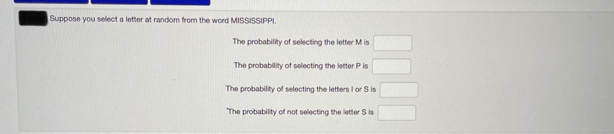 Suppose you select a letter at random from the word MISSISSIPPI.
The probability of selecting the letter M is
The probability of selecting the letter P is
The probability of selecting the letters I or S is
The probability of not selecting the letter S is
