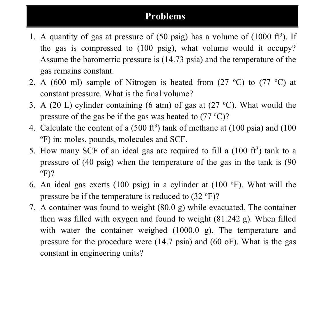 Problems
1. A quantity of gas at pressure of (50 psig) has a volume of (1000 ft'). If
the gas is compressed to (100 psig), what volume would it occupy?
Assume the barometric pressure is (14.73 psia) and the temperature of the
gas remains constant.
2. A (600 ml) sample of Nitrogen is heated from (27 °C) to (77 °C) at
constant pressure. What is the final volume?
3. A (20 L) cylinder containing (6 atm) of gas at (27 °C). What would the
pressure of the gas be if the gas was heated to (77 °C)?
4. Calculate the content of a (500 ft') tank of methane at (100 psia) and (100
°F) in: moles, pounds, molecules and SCF.
5. How many SCF of an ideal gas are required to fill a (100 ft') tank to a
pressure of (40 psig) when the temperature of the gas in the tank is (90
°F)?
6. An ideal gas exerts (100 psig) in a cylinder at (100 °F). What will the
pressure be if the temperature is reduced to (32 °F)?
7. A container was found to weight (80.0 g) while evacuated. The container
then was filled with oxygen and found to weight (81.242 g). When filled
with water the container weighed (1000.0 g). The temperature and
pressure for the procedure were (14.7 psia) and (60 oF). What is the gas
constant in engineering units?
