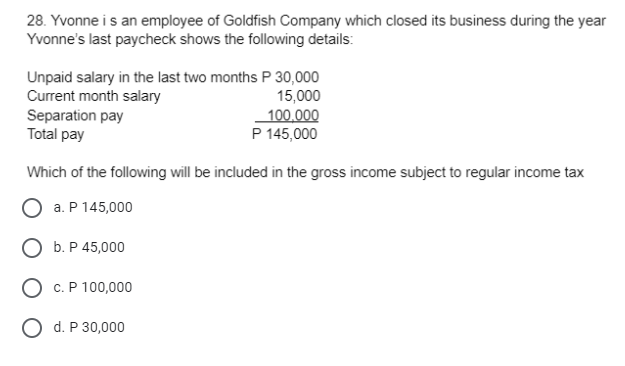 28. Yvonne i s an employee of Goldfish Company which closed its business during the year
Yvonne's last paycheck shows the following details:
Unpaid salary in the last two months P 30,000
Current month salary
Separation pay
Total pay
15,000
100,000
P 145,000
Which of the following will be included in the gross income subject to regular income tax
a. P 145,000
О Б.Р45,000
О с.Р 100,000
O d. P 30,000

