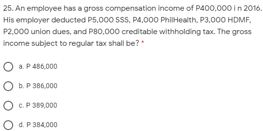 25. An employee has a gross compensation income of P400,000 in 2016.
His employer deducted P5,000 SSS, P4,000 PhilHealth, P3,000 HDMF,
P2,000 union dues, and P80,000 creditable withholding tax. The gross
income subject to regular tax shall be? *
a. P 486,000
O b. P 386,000
O c. P 389,000
O d. P 384,000
