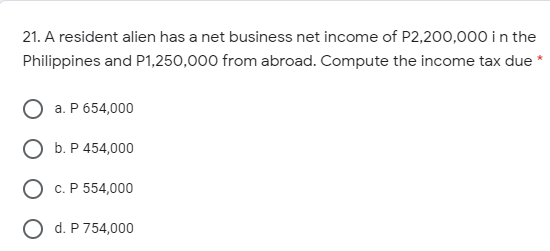 21. A resident alien has a net business net income of P2,200,000 i n the
Philippines and P1,250,000 from abroad. Compute the income tax due*
a. P 654,000
b. P 454,000
c. P 554,000
O d. P 754,000
