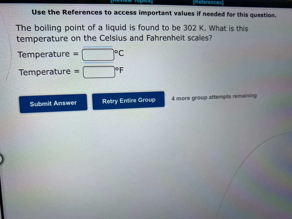 [References]
Use the References to access important values if needed for this question.
The boiling point of a liquid is found to be 302 K. What is this
temperature on the Celsius and Fahrenheit scales?
Temperature =
°C
%3D
Temperature =
OF
%3D
4 more group attempts remaining
Submit Answer
Retry Entire Group
