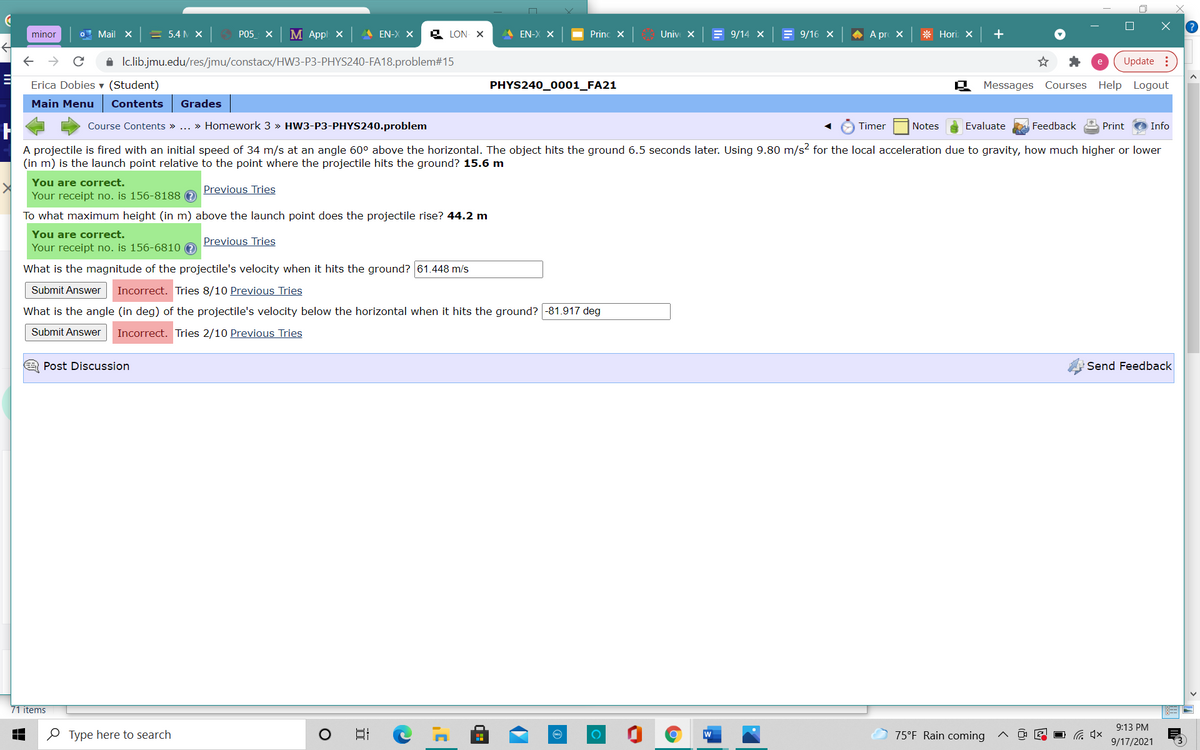 minor
O Mail X
= 5.4N X
PO5 X
M Appl X
A EN-X X
& LON- X
A EN-X X
Princ X
Univ X
= 9/14 x = 9/16 X
A A pr X
* Hori X
i Ic.lib.jmu.edu/res/jmu/constacx/HW3-P3-PHYS240-FA18.problem#15
Update :
Erica Dobies ▼ (Student)
PHYS240_0001_FA21
Messages Courses Help Logout
Main Menu
Contents
Grades
Course Contents » ... » Homework 3 » HW3-P3-PHYS240.problem
Timer
Notes
Evaluate
Feedback
Print
Info
A projectile is fired with an initial speed of 34 m/s at an angle 60° above the horizontal. The object hits the ground 6.5 seconds later. Using 9.80 m/s2 for the local acceleration due to gravity, how much higher or lower
(in m) is the launch point relative to the point where the projectile hits the ground? 15.6 m
You are correct.
Previous Tries
Your receipt no. is 156-8188 e
To what maximum height (in m) above the launch point does the projectile rise? 44.2 m
You are correct.
Your receipt no. is 156-6810 0
Previous Tries
What is the magnitude of the projectile's velocity when it hits the ground? 61.448 m/s
Submit Answer
Incorrect. Tries 8/10 Previous Tries
What is the angle (in deg) of the projectile's velocity below the horizontal when it hits the ground? -81.917 deg
Submit Answer
Incorrect. Tries 2/10 Previous Tries
E Post Discussion
Send Feedback
71 items
9:13 PM
O Type here to search
口
75°F Rain coming
9/17/2021
