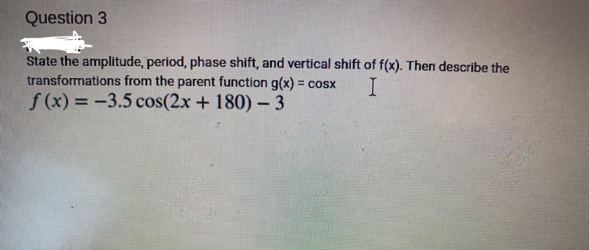 Question 3
State the amplitude, period, phase shift, and vertical shift of f(x). Then describe the
transformations from the parent function g(x) = cosx I
f(x) = -3.5 cos(2x + 180) - 3