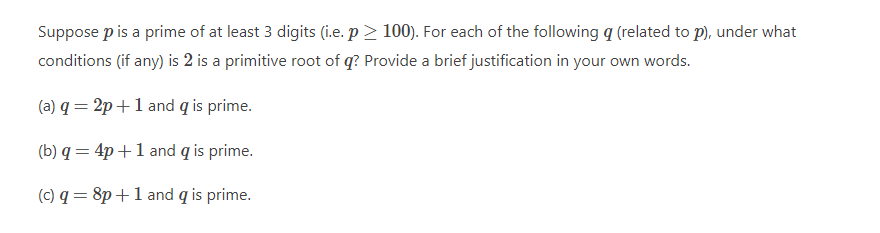 Suppose p is a prime of at least 3 digits (i.e. p > 100). For each of the following q (related to p), under what
conditions (if any) is 2 is a primitive root of q? Provide a brief justification in your own words.
(a) q = 2p+1 and q is prime.
(b) q = 4p +1 and q is prime.
(c) q = 8p+1 and q is prime.
