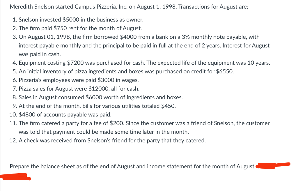 Meredith Snelson started Campus Pizzeria, Inc. on August 1, 1998. Transactions for August are:
1. Snelson invested $5000 in the business as owner.
2. The firm paid $750 rent for the month of August.
3. On August 01, 1998, the firm borrowed $4000 from a bank on a 3% monthly note payable, with
interest payable monthly and the principal to be paid in full at the end of 2 years. Interest for August
was paid in cash.
4. Equipment costing $7200 was purchased for cash. The expected life of the equipment was 10 years.
5. An initial inventory of pizza ingredients and boxes was purchased on credit for $6550.
6. Pizzeria's employees were paid $3000 in wages.
7. Pizza sales for August were $12000, all for cash.
8. Sales in August consumed $6000 worth of ingredients and boxes.
9. At the end of the month, bills for various utilities totaled $450.
10. $4800 of accounts payable was paid.
11. The firm catered a party for a fee of $200. Since the customer was a friend of Snelson, the customer
was told that payment could be made some time later in the month.
12. A check was received from Snelson's friend for the party that they catered.
Prepare the balance sheet as of the end of August and income statement for the month of August.
