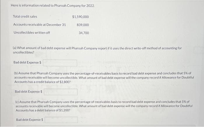Here is information related to Pharoah Company for 2022.
Total credit sales
$1,590,000
Accounts receivable at December 31
839,000
Uncollectibles written off
34,700
(a) What amount of bad debt expense will Pharoah Company report if it uses the direct write-off method of accounting for
uncollectibles?
Bad debt Expense $
(b) Assume that Pharoah Company uses the percentage-of-receivables basis to record bad debt expense and concludes that 5% of
accounts receivable will become uncollectible. What amount of bad debt expense will the company record if Allowance for Doubtful
Accounts has a credit balance of $2,800?
Bad debt Expense $
(c) Assume that Pharoah Company uses the percentage-of-receivables basis to record bad debt expense and concludes that 5% of
accounts receivable will become uncollectible. What amount of bad debt expense will the company record if Allowance for Doubtful
Accounts has a debit balance of $1,200?
Bad debt Expense $
