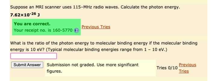 Suppose an MRI scanner uses 115-MHz radio waves. Calculate the photon energy.
7.62x10-26 J
You are correct.
Previous Tries
Your receipt no. is 160-5770
What is the ratio of the photon energy to molecular binding energy if the molecular binding
energy is 10 eV? (Typical molecular binding energies range from 1 - 10 ev.)
Submit Answer Submission not graded. Use more significant
Previous
Tries 0/10
Tries
figures.
