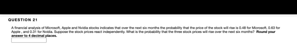 QUESTION 21
A financial analysis of Microsoft, Apple and Nvidia stocks indicates that over the next six months the probability that the price of the stock will rise is 0.48 for Microsoft, 0.63 for
Apple , and 0.31 for Nvidia. Suppose the stock prices react independently. What is the probability that the three stock prices will rise over the next six months? Round your
answer to 4 decimal places.
