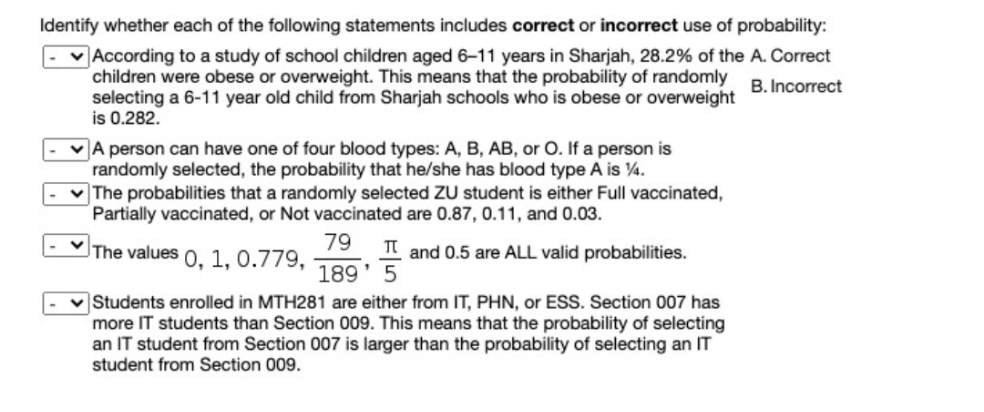 Identify whether each of the following statements includes correct or incorrect use of probability:
According to a study of school children aged 6-11 years in Sharjah, 28.2% of the A. Correct
children were obese or overweight. This means that the probability of randomly
selecting a 6-11 year old child from Sharjah schools who is obese or overweight
is 0.282.
B. Incorrect
VA person can have one of four blood types: A, B, AB, or O. If a person is
randomly selected, the probability that he/she has blood type A is 4.
The probabilities that a randomly selected ZU student is either Full vaccinated,
Partially vaccinated, or Not vaccinated are 0.87, 0.11, and 0.03.
79
The values 0, 1, 0.779,
and 0.5 are ALL valid probabilities.
189' 5
v Students enrolled in MTH281 are either from IT, PHN, or ESS. Section 007 has
more IT students than Section 009. This means that the probability of selecting
an IT student from Section 007 is larger than the probability of selecting an IT
student from Section 009.
