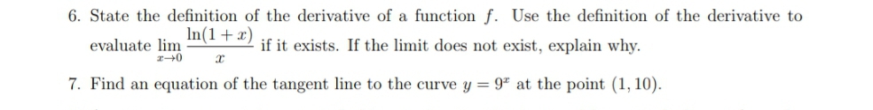 6. State the definition of the derivative of a function f. Use the definition of the derivative to
In(1+x)
evaluate lim
if it exists. If the limit does not exist, explain why.
7. Find an equation of the tangent line to the curve y = 9ª at the point (1, 10).
