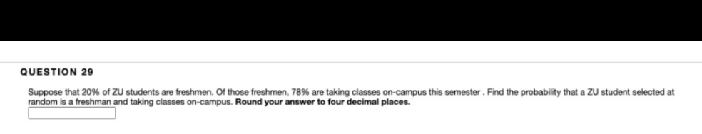 QUESTION 29
Suppose that 20% of ZU students are freshmen. Of those freshmen, 78% are taking classes on-campus this semester. Find the probability that a ZU student selected at
random is a freshman and taking classes on-campus. Round your answer to four decimal places.
