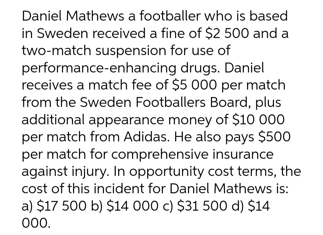 Daniel Mathews a footballer who is based
in Sweden received a fine of $2 500 and a
two-match suspension for use of
performance-enhancing drugs. Daniel
receives a match fee of $5 000 per match
from the Sweden Footballers Board, plus
additional appearance money of $10 000
per match from Adidas. He also pays $500
per match for comprehensive insurance
against injury. In opportunity cost terms, the
cost of this incident for Daniel Mathews is:
a) $17 500 b) $14 000 c) $31 500 d) $14
000.
